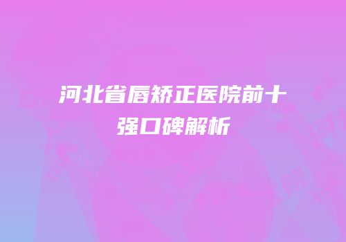 河北省唇矫正医院前十强口碑解析