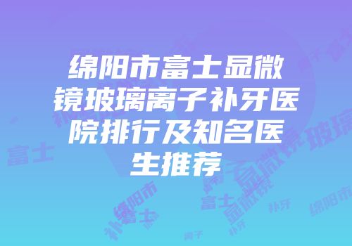 绵阳市富士显微镜玻璃离子补牙医院排行及知名医生推荐