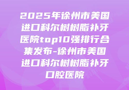 2025年徐州市美国进口科尔树树脂补牙医院top10强排行合集发布-徐州市美国进口科尔树树脂补牙口腔医院
