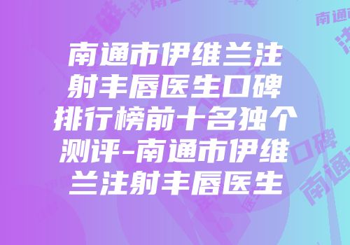 南通市伊维兰注射丰唇医生口碑排行榜前十名独个测评-南通市伊维兰注射丰唇医生