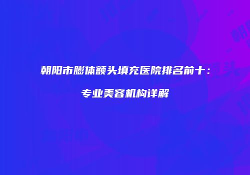 朝阳市膨体额头填充医院排名前十：专业美容机构详解