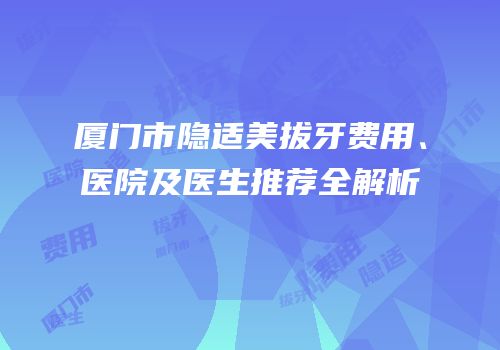 厦门市隐适美拔牙费用、医院及医生推荐全解析