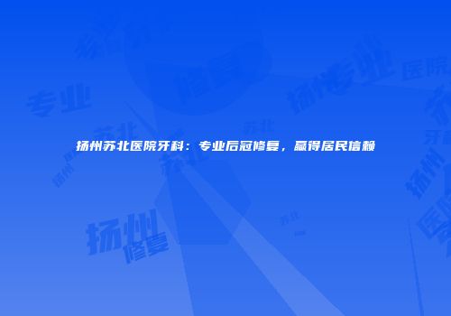 扬州苏北医院牙科：专业后冠修复，赢得居民信赖