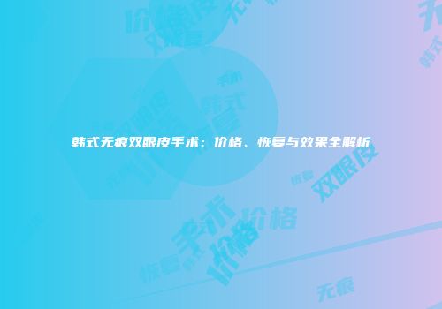 韩式无痕双眼皮手术：价格、恢复与效果全解析