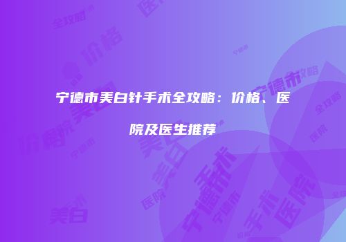 宁德市美白针手术全攻略：价格、医院及医生推荐