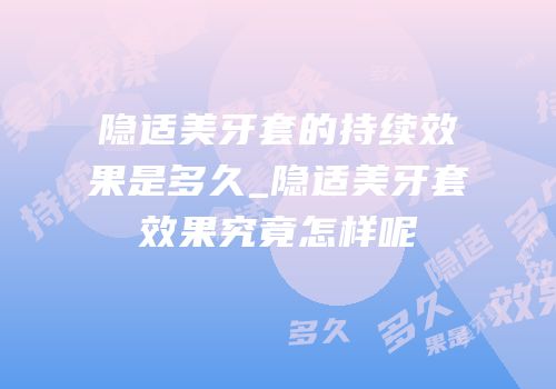 隐适美牙套的持续效果是多久_隐适美牙套效果究竟怎样呢
