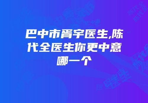 巴中市胥宇医生,陈代全医生你更中意哪一个