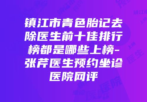 镇江市青色胎记去除医生前十佳排行榜都是哪些上榜-张芹医生预约坐诊医院网评