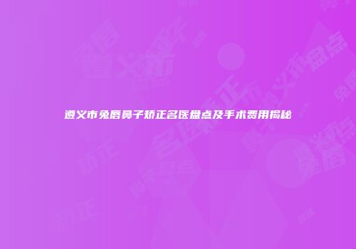 遵义市兔唇鼻子矫正名医盘点及手术费用揭秘