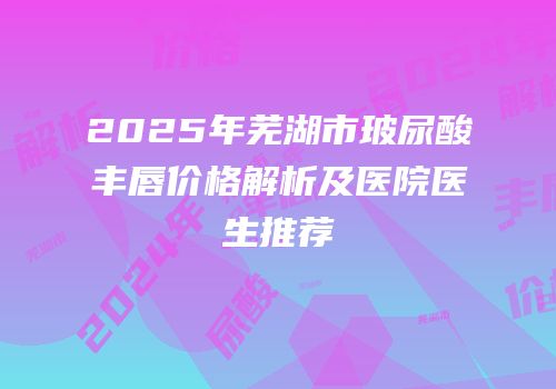 2025年芜湖市玻尿酸丰唇价格解析及医院医生推荐