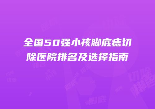 全国50强小孩脚底痣切除医院排名及选择指南