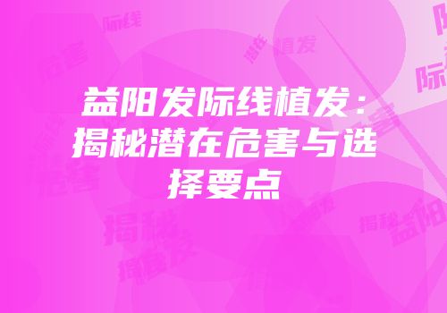 益阳发际线植发：揭秘潜在危害与选择要点
