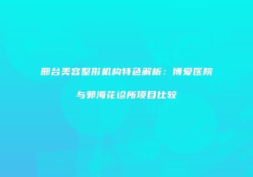 邢台美容整形机构特色解析：博爱医院与郭海花诊所项目比较