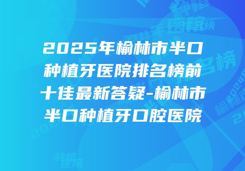 2025年榆林市半口种植牙医院排名榜前十佳最新答疑-榆林市半口种植牙口腔医院