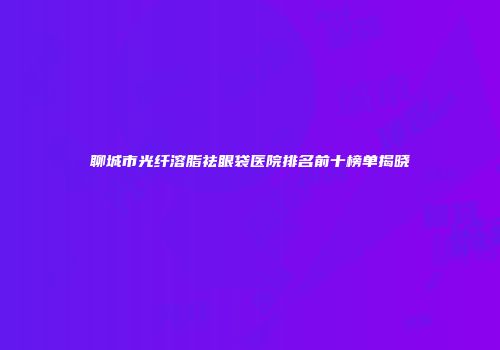 聊城市光纤溶脂祛眼袋医院排名前十榜单揭晓