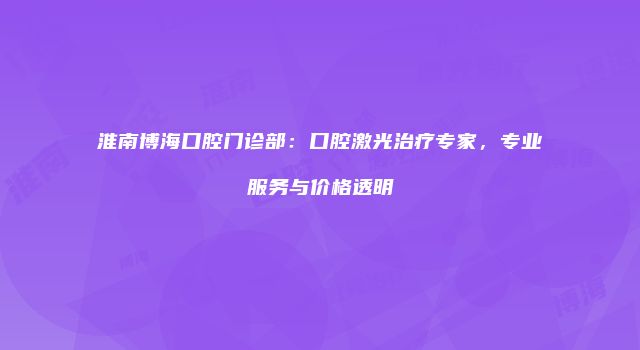 淮南博海口腔门诊部：口腔激光治疗专家，专业服务与价格透明