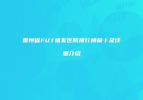 贵州省FUT植发医院排行榜前十及详细介绍