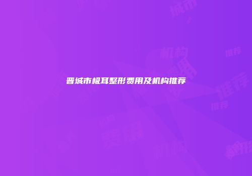 晋城市极耳整形费用及机构推荐