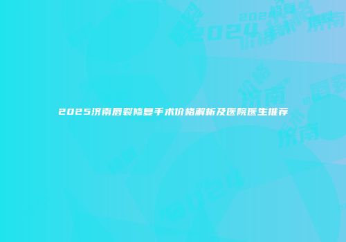 2025济南唇裂修复手术价格解析及医院医生推荐