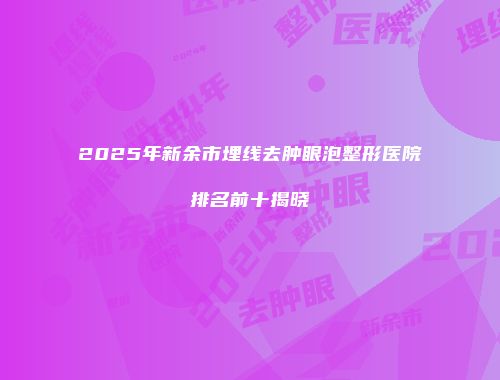 2025年新余市埋线去肿眼泡整形医院排名前十揭晓