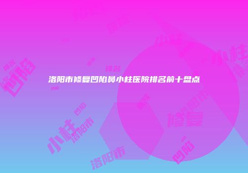 洛阳市修复凹陷鼻小柱医院排名前十盘点