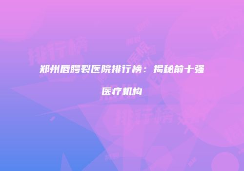 郑州唇腭裂医院排行榜：揭秘前十强医疗机构