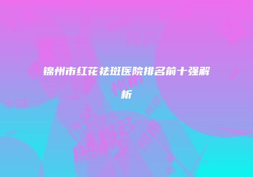 锦州市红花祛斑医院排名前十强解析