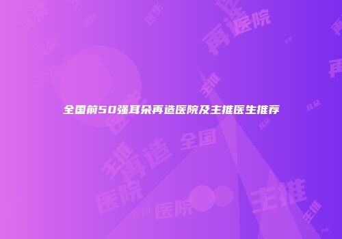 全国前50强耳朵再造医院及主推医生推荐