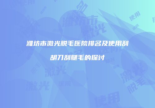 潍坊市激光脱毛医院排名及使用刮胡刀刮腿毛的探讨
