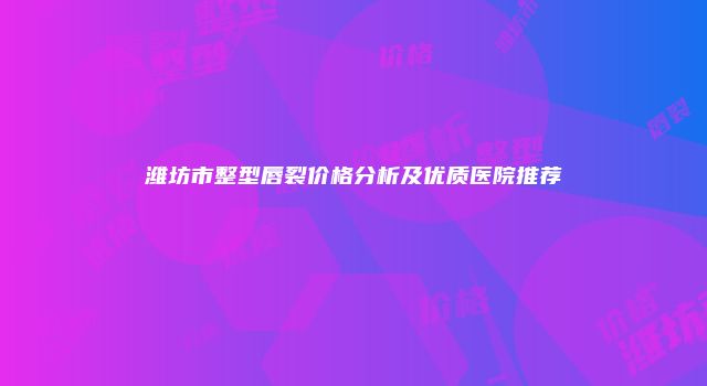 潍坊市整型唇裂价格分析及优质医院推荐