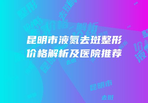 昆明市液氮去斑整形价格解析及医院推荐