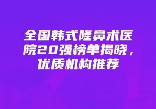 全国韩式隆鼻术医院20强榜单揭晓，优质机构推荐