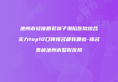 池州市轻度唇裂鼻子塌陷医院综合实力top10口碑排名都有哪些-排名靠前池州市整形医院