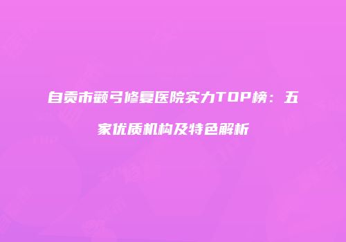 自贡市颧弓修复医院实力TOP榜：五家优质机构及特色解析