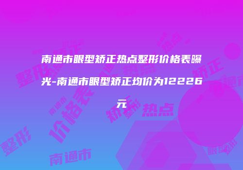 南通市眼型矫正热点整形价格表曝光-南通市眼型矫正均价为12226元