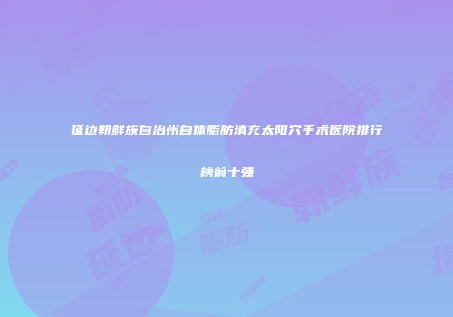 延边朝鲜族自治州自体脂肪填充太阳穴手术医院排行榜前十强