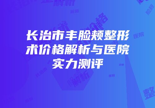 长治市丰脸颊整形术价格解析与医院实力测评