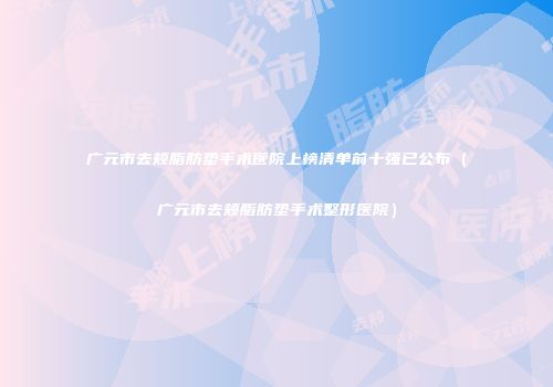 广元市去颊脂肪垫手术医院上榜清单前十强已公布（广元市去颊脂肪垫手术整形医院）