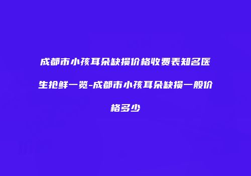 成都市小孩耳朵缺损价格收费表知名医生抢鲜一览-成都市小孩耳朵缺损一般价格多少