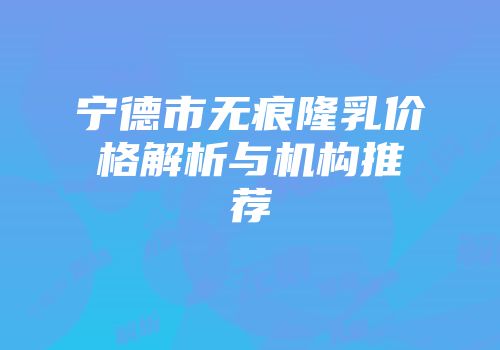 宁德市无痕隆乳价格解析与机构推荐