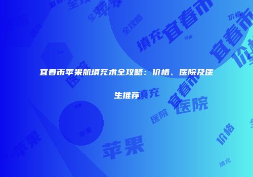 宜春市苹果肌填充术全攻略：价格、医院及医生推荐