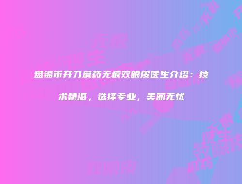 盘锦市开刀麻药无痕双眼皮医生介绍：技术精湛，选择专业，美丽无忧