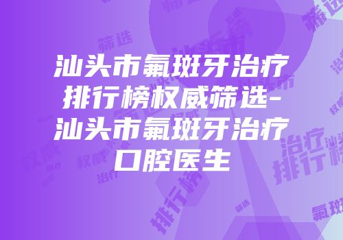 汕头市氟斑牙治疗排行榜权威筛选-汕头市氟斑牙治疗口腔医生