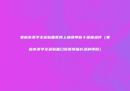 娄底市美学全瓷贴面医院上榜清单前十深度点评（娄底市美学全瓷贴面口腔医院擅长多种项目）
