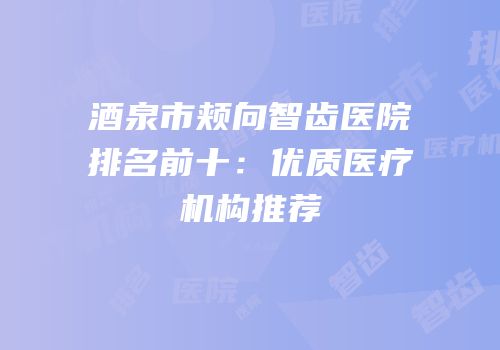 酒泉市颊向智齿医院排名前十：优质医疗机构推荐