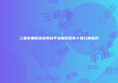 三亚市黑脸娃娃美容手术整形医院十强口碑推荐