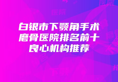 白银市下颚角手术磨骨医院排名前十良心机构推荐