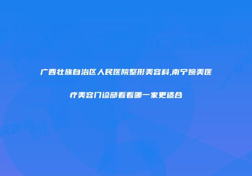 广西壮族自治区人民医院整形美容科,南宁婉美医疗美容门诊部看看哪一家更适合