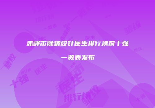 赤峰市除皱纹针医生排行榜前十强一览表发布