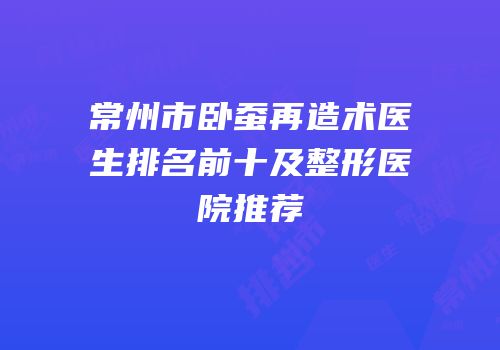常州市卧蚕再造术医生排名前十及整形医院推荐